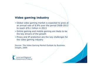 Video gaming industry
• Global video gaming market is expected to grow at
  an annual rate of 8.9% over the period 2008-2013
  to reach $76.1 billion in 2013
• Online gaming and mobile gaming are likely to be
  the key drivers of the growth
• Piracy and IP protection are the key challenges for
  the video gaming industry

Source: The Video Gaming Market Outlook by Business
Insight, 2009




                                                        28-Apr-11   19
 