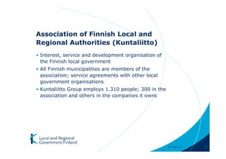 Association of Finnish Local and
Regional Authorities (Kuntaliitto)
• Interest, service and development organisation of
  the Finnish local government
• All Finnish municipalities are members of the
  association; service agreements with other local
  government organisations
• Kuntaliitto Group employs 1.310 people; 300 in the
  association and others in the companies it owns




                                                       28-Apr-11   2
 