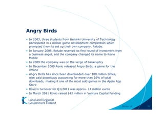 Angry Birds
• In 2003, three students from Helsinki University of Technology
  participated in a mobile game development competition which
  prompted them to set up their own company, Relude.
• In January 2005, Relude received its first round of investment from
  a business angel, and the company changed its name to Rovio
  Mobile
• In 2009 the company was on the verge of bankruptcy
• In December 2009 Rovio released Angry Birds, a game for the
  iPhone
• Angry Birds has since been downloaded over 100 million times,
  with paid downloads accounting for more than 25% of total
  downloads, making it one of the most sold games in the Apple App
  Store
• Rovio's turnover for Q1/2011 was approx. 14 million euros
• In March 2011 Rovio raised $42 million in Venture Capital Funding



                                                                        28-Apr-11   21
 