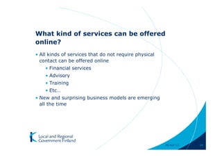 What kind of services can be offered
online?
• All kinds of services that do not require physical
  contact can be offered online
    • Financial services
    • Advisory
    • Training
    • Etc…
• New and surprising business models are emerging
  all the time




                                                       28-Apr-11   24
 