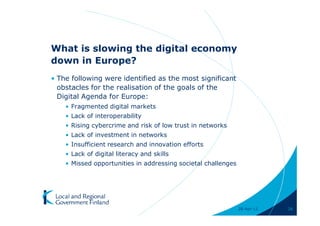 What is slowing the digital economy
down in Europe?
• The following were identified as the most significant
  obstacles for the realisation of the goals of the
  Digital Agenda for Europe:
    • Fragmented digital markets
    • Lack of interoperability
    • Rising cybercrime and risk of low trust in networks
    • Lack of investment in networks
    • Insufficient research and innovation efforts
    • Lack of digital literacy and skills
    • Missed opportunities in addressing societal challenges




                                                               28-Apr-11   26
 