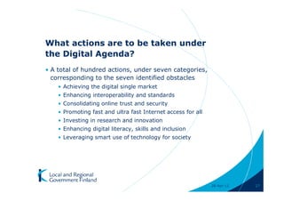 What actions are to be taken under
the Digital Agenda?
• A total of hundred actions, under seven categories,
  corresponding to the seven identified obstacles
    • Achieving the digital single market
    • Enhancing interoperability and standards
    • Consolidating online trust and security
    • Promoting fast and ultra fast Internet access for all
    • Investing in research and innovation
    • Enhancing digital literacy, skills and inclusion
    • Leveraging smart use of technology for society




                                                              28-Apr-11   27
 