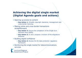 Achieving the digital single market
(Digital Agenda goals and actions)
• Opening up access to content
    • Key Action 1: Simplify copyright clearance, management and
      cross-border licensing
• Making online and cross border transactions
  straightforward
    • Key Action 2: Ensure the completion of the Single Euro
      Payment Area (SEPA)
    • Key Action 3: In 2011 propose a revision of the eSignature
      Directive
• Building digital confidence
    • Key Action 4: Review the EU data protection regulatory
      framework
• Reinforcing the single market for telecommunications
  services



                                                                   28-Apr-11   28
 