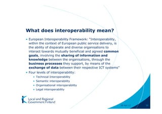 What does interoperability mean?
• European Interoperability Framework: “Interoperability,
  within the context of European public service delivery, is
  the ability of disparate and diverse organisations to
  interact towards mutually beneficial and agreed common
  goals, involving the sharing of information and
  knowledge between the organisations, through the
  business processes they support, by means of the
  exchange of data between their respective ICT systems”
• Four levels of interoperability:
    • Technical Interoperability
    • Semantic interoperability
    • Organisational interoperability
    • Legal interoperability




                                                               28-Apr-11   30
 