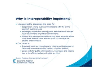Why is interoperability important?
• Interoperability addresses the need for:
     • Cooperation among public administrations with the aim to
       establish public services
     • Exchanging information among public administrations to fulfil
       legal requirements or political commitments
     • Sharing and reusing information among public administrations
       to increase administrative efficiency and cut red tape for
       citizens and businesses
• The result is:
     • Improved public service delivery to citizens and businesses by
       facilitating the one-stop-shop delivery of public services;
     • Lower costs for public administrations, businesses and citizens
       due to the efficient delivery of public services

Source: European Interoperability Framework



                                                                        28-Apr-11   31
 