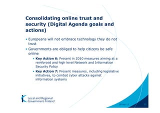 Consolidating online trust and
security (Digital Agenda goals and
actions)
• Europeans will not embrace technology they do not
  trust
• Governments are obliged to help citizens be safe
  online
    • Key Action 6: Present in 2010 measures aiming at a
      reinforced and high level Network and Information
      Security Policy
    • Key Action 7: Present measures, including legislative
      initiatives, to combat cyber attacks against
      information systems




                                                              28-Apr-11   32
 