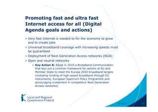 Promoting fast and ultra fast
Internet access for all (Digital
Agenda goals and actions)
• Very fast Internet is needed to for the economy to grow
  and to create jobs
• Universal broadband coverage with increasing speeds must
  be guaranteed
• Deployment of Next Generation Access networks (NGA)
• Open and neutral networks
    • Key Action 8: Adopt in 2010 a Broadband Communication
      that lays out a common framework for actions at EU and
      Member State to meet the Europe 2020 broadband targets
      (including funding of high-speed broadband through EU
      instruments, European Spectrum Policy Programme and
      encouraging investment in competitive Next Generation
      Access networks)




                                                               28-Apr-11   33
 