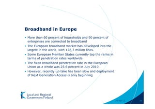 Broadband in Europe
• More than 60 percent of households and 90 percent of
  enterprises are connected to broadband
• The European broadband market has developed into the
  largest in the world, with 128,3 million lines.
• Some European Member States currently top the ranks in
  terms of penetration rates worldwide
• The fixed broadband penetration rate in the European
  Union as a whole was 25.6 percent in July 2010
• However, recently up-take has been slow and deployment
  of Next Generation Access is only beginning




                                                           28-Apr-11   34
 