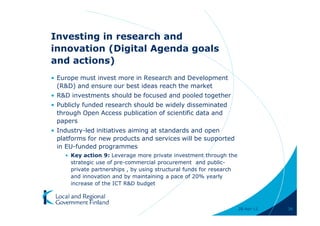 Investing in research and
innovation (Digital Agenda goals
and actions)
• Europe must invest more in Research and Development
  (R&D) and ensure our best ideas reach the market
• R&D investments should be focused and pooled together
• Publicly funded research should be widely disseminated
  through Open Access publication of scientific data and
  papers
• Industry-led initiatives aiming at standards and open
  platforms for new products and services will be supported
  in EU-funded programmes
    • Key action 9: Leverage more private investment through the
      strategic use of pre-commercial procurement and public-
      private partnerships , by using structural funds for research
      and innovation and by maintaining a pace of 20% yearly
      increase of the ICT R&D budget



                                                                      28-Apr-11   36
 