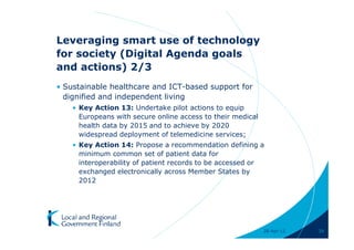 Leveraging smart use of technology
for society (Digital Agenda goals
and actions) 2/3
• Sustainable healthcare and ICT-based support for
  dignified and independent living
    • Key Action 13: Undertake pilot actions to equip
      Europeans with secure online access to their medical
      health data by 2015 and to achieve by 2020
      widespread deployment of telemedicine services;
    • Key Action 14: Propose a recommendation defining a
      minimum common set of patient data for
      interoperability of patient records to be accessed or
      exchanged electronically across Member States by
      2012




                                                             28-Apr-11   39
 