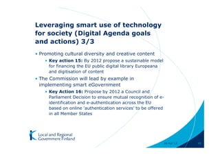Leveraging smart use of technology
for society (Digital Agenda goals
and actions) 3/3
• Promoting cultural diversity and creative content
    • Key action 15: By 2012 propose a sustainable model
      for financing the EU public digital library Europeana
      and digitisation of content
• The Commission will lead by example in
  implementing smart eGovernment
    • Key Action 16: Propose by 2012 a Council and
      Parliament Decision to ensure mutual recognition of e-
      identification and e-authentication across the EU
      based on online 'authentication services' to be offered
      in all Member States




                                                              28-Apr-11   40
 