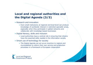 Local and regional authorities and
the Digital Agenda (3/3)
• Research and innovation
     • Even small institutions at regional and local level can produce
       knowledge of worldwide interest in restricted specialist areas,
       especially when they participate in global networks and
       collaborate with knowledge-based businesses
• Digital literacy, skills and inclusion
     • Local authorities have a central role in ensuring that citizens
       have the essential skills needed in the information society
• Smart use of technology for society
     • The Digital Agenda can act as an incentive to regions and
       municipalities to reform their own service and production
       processes in a framework of European cooperation




                                                                         28-Apr-11   43
 