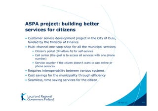 ASPA project: building better
services for citizens
• Customer service development project in the City of Oulu,
  funded by the Ministry of Finance
• Multi-channel one-stop-shop for all the municipal services
    • Citizen’s portal (OmaOulu.fi) for self-service
    • Call center (the goal is to access all services with one phone
      number)
    • Service counter if the citizen doesn’t want to use online or
      phone services
• Requires interoperability between various systems
• Cost savings for the municipality through efficiency
• Seamless, time saving services for the citizen




                                                                       28-Apr-11   44
 