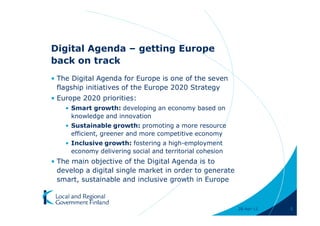 Digital Agenda – getting Europe
back on track
• The Digital Agenda for Europe is one of the seven
  flagship initiatives of the Europe 2020 Strategy
• Europe 2020 priorities:
    • Smart growth: developing an economy based on
      knowledge and innovation
    • Sustainable growth: promoting a more resource
      efficient, greener and more competitive economy
    • Inclusive growth: fostering a high-employment
      economy delivering social and territorial cohesion
• The main objective of the Digital Agenda is to
  develop a digital single market in order to generate
  smart, sustainable and inclusive growth in Europe



                                                           28-Apr-11   5
 