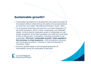 Sustainable growth?
• “Sustainable development is development that meets the needs of
  the present without compromising the ability of future generations
  to meet their own needs” (Bruntland Commission report, 1987)
• “In its physical dimensions the economy is an open subsystem of
  the earth ecosystem, which is finite, nongrowing, and materially
  closed. As the economic subsystem grows it incorporates an ever
  greater proportion of the total ecosystem into itself and must reach
  a limit at 100 percent, if not before. Therefore its growth is not
  sustainable. The term "sustainable growth" when applied to
  the economy is a bad oxymoron— self-contradictory as prose,
  and unevocative as poetry.” (Herman E. Daly and Kenneth N.
  Townsend, 1993)
• Economic growth based on the increased production of
  commodities cannot be sustainable by definition




                                                                         28-Apr-11   6
 