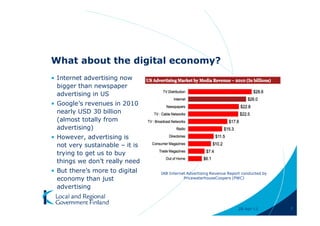 What about the digital economy?
• Internet advertising now
  bigger than newspaper
  advertising in US
• Google’s revenues in 2010
  nearly USD 30 billion
  (almost totally from
  advertising)
• However, advertising is
  not very sustainable – it is
  trying to get us to buy
  things we don’t really need
• But there’s more to digital    IAB Internet Advertising Revenue Report conducted by
  economy than just                         PricewaterhouseCoopers (PWC)

  advertising


                                                                      28-Apr-11         7
 