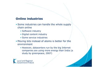 Online industries
• Some industries can handle the whole supply
  chain online
   • Software industry
   • Digital content industry
   • Some service industries
• Moving bits instead of atoms is better for the
  environment
   • However, datacenters run by the big Internet
     companies are using more energy than India (a
     study by greenpeace, 2007)




                                                     28-Apr-11   8
 