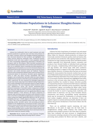 *Corresponding author email: sp07@aub.edu.lbSymbiosis GroupSymbiosis Group
Symbiosis www.symbiosisonline.org
www.symbiosisonlinepublishing.com
Microbiome Populations in Lebanese Slaughterhouse
Settings
Prattis SM1
*, Shaib HA1
, Zgheib R2
, Raad A3
, Abou-Hassan A3
and Rifai R1
1
Department of Agriculture, American University of Beirut, Beirut, Lebanon
2
Department of Nutrition, American University of Beirut, Beirut, Lebanon
3
Supervising Veterinarian, Northern District Bekka’a Valley, Ministry of Agriculture, Lebanon
SOJ Veterinary Sciences Open AccessResearch Article
Introduction
Lebanon has had a long history of sustained crop and animal
agricultural production based predominantly in the heart of the
Bekaa Valley [1]. Domestic animal production in Lebanon has
historically consisted of domestic poultry, lamb and mutton, fish,
goat and beef meat production with ongoing emphasis on diary
production for large commercial milk, cheese and labneh product
markets especially [1,2]. Historically farmers, consumers and
producers have focused chiefly on individual herds producing
lamb and goats, complementing well-developed poultry meat
and egg markets, and several large cattle dairy producers
developing products in support of the large Lebanese domestic
dairy industry. However, in Lebanon there has been an increased
demand for meat products that domestic markets have not met
[1,2].Unlikelambandgoatmeatproducts,mostbeefinLebanonis
obtained following importation from South America and Europe
[1-3]. Increased consumer demands have highlighted food safety
concerns in the red meat value chain. Further, the presence of
regional hostilities has resulted in human relocation possibly
accompanied by domestic animal herds (FAO Lebanon, individual
communication), with somewhat porous boundaries especially
in mountainous regions surrounding the Bekaa valley. Syrian
and Lebanese animal farmers have traditionally and repeatedly
crossed the border in search of grazing lands, medicines, and
limited levels of veterinary care [2]. Trans boundary disease
transmission and disease susceptibility among unprotected
herds may be increased [3]. Examination of carcasses during
local routine slaughter practices can determine if there are
negative impacts on animal and human health, identify microbial
species and prevent introduction of food borne illness into the
food chain [3].
There are no published reports examining red meat
Microbiome at the point of origin into the food chain in
slaughterhouse settings within Lebanon. Few studies have
examined meat products present in the food chain in Lebanon.
None have evaluated red meat carcasses or slaughterhouse
environments, including evaluation of two main slaughterhouses
processing meat products for Beirut and inner suburbs, and
Abstract
Lebanon has traditionally relied on small ruminants and cattle
livestock production to generate meat and dairy food products for
the region. Consumer interest and changing residential populations
have increased demand for these products, and highlighted food
safety concerns along the community chain. Traditional livestock
production levels have been unable to meet population demand
for meat, necessitating supplemental importation of Brazilian and
European cattle for this purpose. While microbial assessment has
been studied in dairy and poultry sector products and retail fast foods
there are no published reports examining microbial populations in
slaughterhouse environments or on cut raw red meat in Lebanon. We
determined total aerobic bacterial counts per gram of minced muscle
specimen and aerobic bacterial counts per Replicate Organism
DetectionandCountingPlates(RODAC)platesurfaces(usingin-house
constructed plates) to characterize microbial species populations
found in cattle and sheep carcasses immediately after halal
slaughter, and on facility floors and walls within two main Lebanese
slaughterhouses located in urban Beirut and rural Baalbek, the Bekaa
valley, respectively. We also examined the histological appearance
of raw meat muscle using snap frozen Optimal Cutting Temperature
(OCT) media-embedded muscle specimens placed in liquid nitrogen
cooled isopentane. The most frequently isolated bacterial species
were Staphylococcus aureus and Yersinia pseudotuberculosis.
Statistical examination of microbial number comparisons including
both sheep and cattle microbial counts from initial individual visits
made to both slaughterhouses were not significantly different using
individual Student’s t Tests. However, Chi Square comparison of
separate cattle and sheep muscle microbial counts obtained at initial
visits to the Beirut and Baalbek slaughterhouses evaluated at initial
culture testing were highly significantly different to the 90th
percent
probability level (χ2 = 3.4225, degrees of freedom = 1, alpha 0.10
= 2.706 ). This is the first published study of this type in Lebanon.
Examining aerobic microbial species and processing procedures
exhibited in the slaughterhouse environment provides a basis upon
which to assess current food safety preventive practices. Developing
a surveillance testing system for food animal health and zoonotic
disease should facilitate and to consider future Hazard Analysis and
Critical Control Point (HACCP) planning critical control point sites for
intervention within the Lebanese setting.
Keywords: Muscle; Aerobic plate counts; Zoonoses; Slaughter
house; Food microbiology; Meat processing; HACCP; Lebanon
Received: October 10, 2014; Accepted: February 25, 2015; Published: March 10, 2015
*Corresponding author: Prattis SM, Department of Agriculture, American University of Beirut, Beirut Lebanon, Tel: +961-01-340460 Ext: 4451; Fax:
+961-01-744460; E-mail: sp07@aub.edu.lb
 