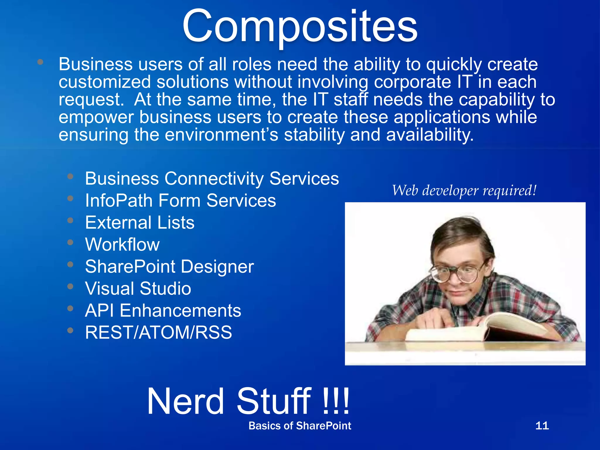 Composites
• Business users of all roles need the ability to quickly create
customized solutions without involving corporate IT in each
request. At the same time, the IT staff needs the capability to
empower business users to create these applications while
ensuring the environment’s stability and availability.
• Business Connectivity Services
• InfoPath Form Services
• External Lists
• Workflow
• SharePoint Designer
• Visual Studio
• API Enhancements
• REST/ATOM/RSS
Nerd Stuff !!!
Web developer required!
Basics of SharePoint 11
 