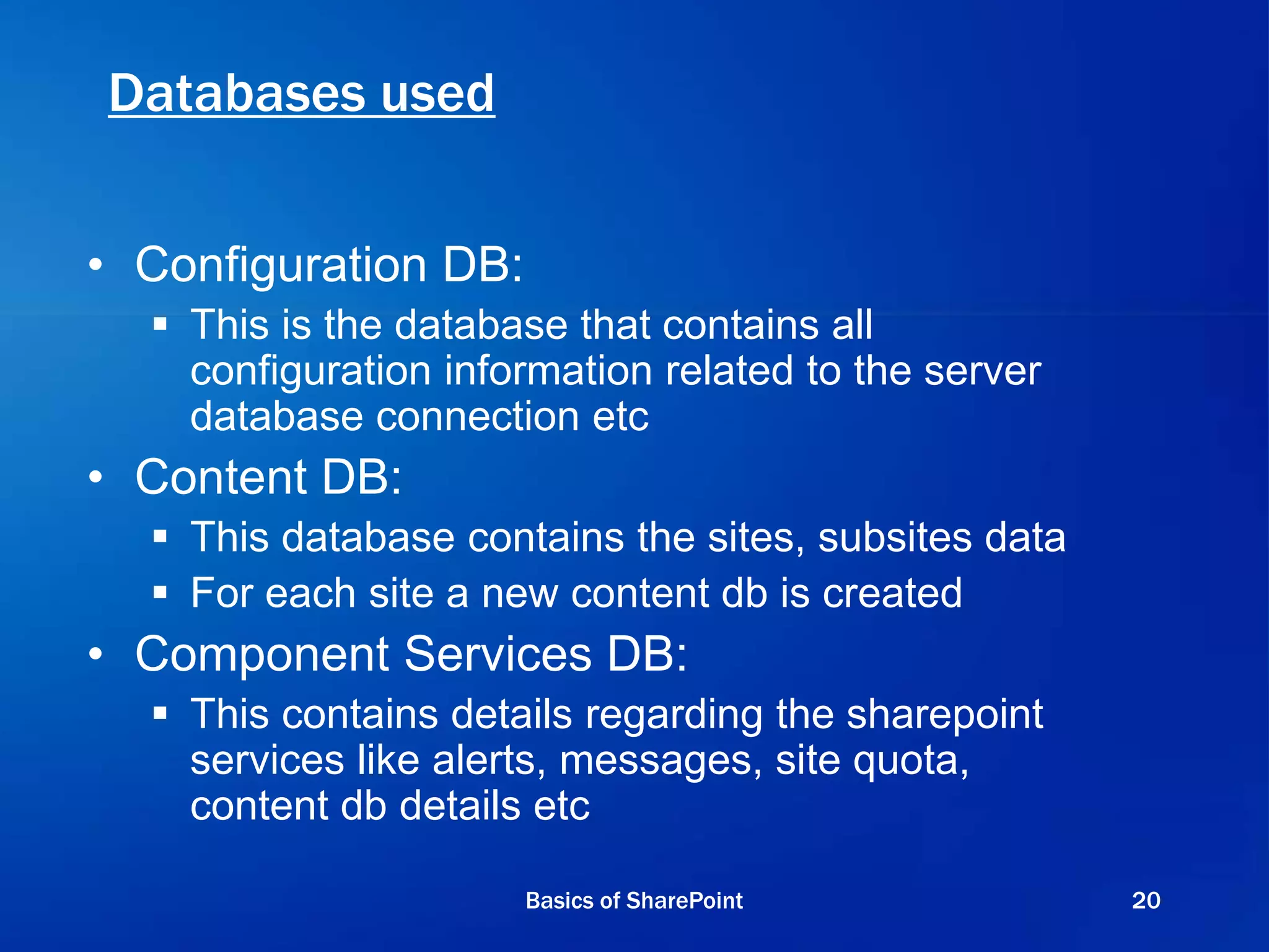 Databases used
• Configuration DB:
 This is the database that contains all
configuration information related to the server
database connection etc
• Content DB:
 This database contains the sites, subsites data
 For each site a new content db is created
• Component Services DB:
 This contains details regarding the sharepoint
services like alerts, messages, site quota,
content db details etc
Basics of SharePoint 20
 