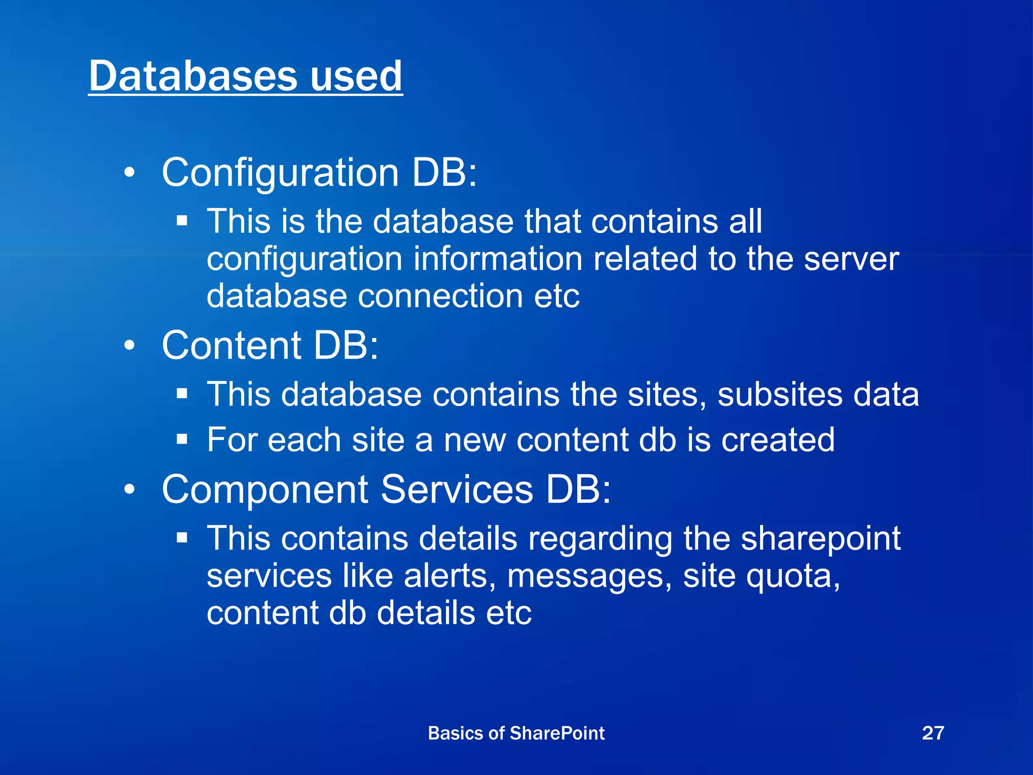 Databases used
• Configuration DB:
 This is the database that contains all
configuration information related to the server
database connection etc
• Content DB:
 This database contains the sites, subsites data
 For each site a new content db is created
• Component Services DB:
 This contains details regarding the sharepoint
services like alerts, messages, site quota,
content db details etc
Basics of SharePoint 27
 