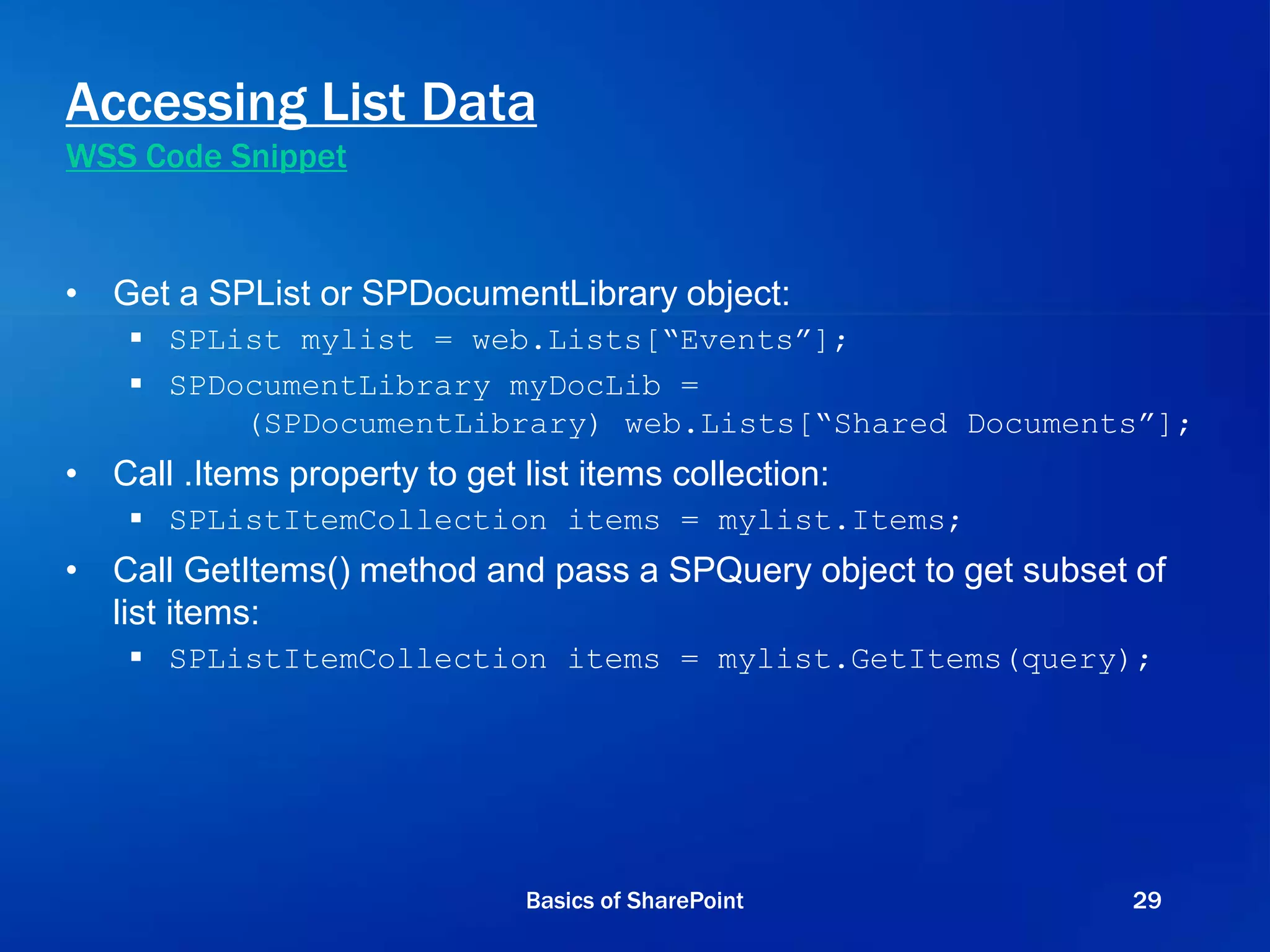 Accessing List Data
WSS Code Snippet
• Get a SPList or SPDocumentLibrary object:
 SPList mylist = web.Lists[“Events”];
 SPDocumentLibrary myDocLib =
(SPDocumentLibrary) web.Lists[“Shared Documents”];
• Call .Items property to get list items collection:
 SPListItemCollection items = mylist.Items;
• Call GetItems() method and pass a SPQuery object to get subset of
list items:
 SPListItemCollection items = mylist.GetItems(query);
Basics of SharePoint 29
 
