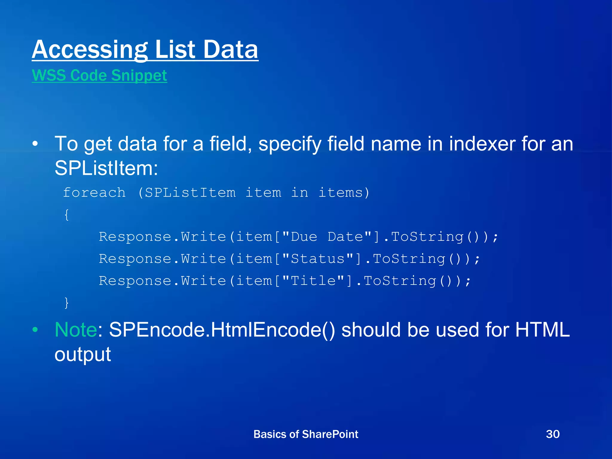 Accessing List Data
WSS Code Snippet
• To get data for a field, specify field name in indexer for an
SPListItem:
foreach (SPListItem item in items)
{
Response.Write(item["Due Date"].ToString());
Response.Write(item["Status"].ToString());
Response.Write(item["Title"].ToString());
}
• Note: SPEncode.HtmlEncode() should be used for HTML
output
Basics of SharePoint 30
 