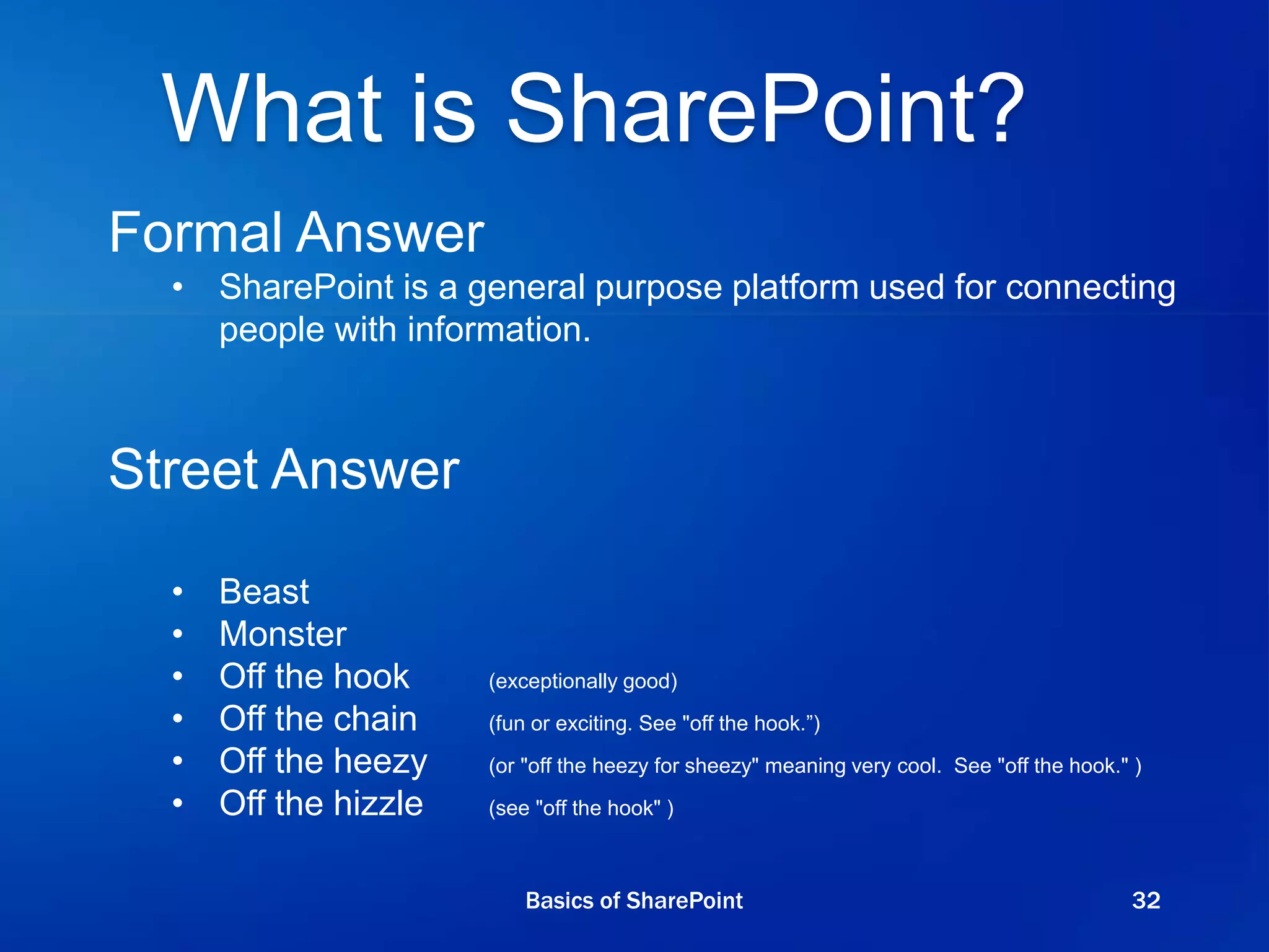 What is SharePoint?
Formal Answer
• SharePoint is a general purpose platform used for connecting
people with information.
Street Answer
• Beast
• Monster
• Off the hook (exceptionally good)
• Off the chain (fun or exciting. See "off the hook.”)
• Off the heezy (or "off the heezy for sheezy" meaning very cool. See "off the hook." )
• Off the hizzle (see "off the hook" )
Basics of SharePoint 32
 