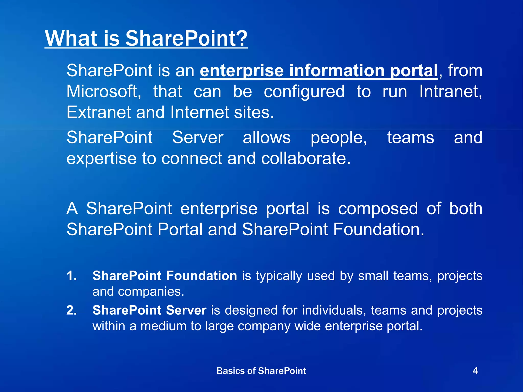 What is SharePoint?
SharePoint is an enterprise information portal, from
Microsoft, that can be configured to run Intranet,
Extranet and Internet sites.
SharePoint Server allows people, teams and
expertise to connect and collaborate.
A SharePoint enterprise portal is composed of both
SharePoint Portal and SharePoint Foundation.
1. SharePoint Foundation is typically used by small teams, projects
and companies.
2. SharePoint Server is designed for individuals, teams and projects
within a medium to large company wide enterprise portal.
Basics of SharePoint 4
 