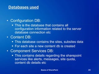Databases used
• Configuration DB:
 This is the database that contains all
configuration information related to the server
database connection etc
• Content DB:
 This database contains the sites, subsites data
 For each site a new content db is created
• Component Services DB:
 This contains details regarding the sharepoint
services like alerts, messages, site quota,
content db details etc
Basics of SharePoint 20
 