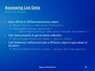Accessing List Data
WSS Code Snippet
• Get a SPList or SPDocumentLibrary object:
 SPList mylist = web.Lists[“Events”];
 SPDocumentLibrary myDocLib =
(SPDocumentLibrary) web.Lists[“Shared Documents”];
• Call .Items property to get list items collection:
 SPListItemCollection items = mylist.Items;
• Call GetItems() method and pass a SPQuery object to get subset of
list items:
 SPListItemCollection items = mylist.GetItems(query);
Basics of SharePoint 29
 