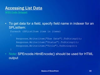 Accessing List Data
WSS Code Snippet
• To get data for a field, specify field name in indexer for an
SPListItem:
foreach (SPListItem item in items)
{
Response.Write(item["Due Date"].ToString());
Response.Write(item["Status"].ToString());
Response.Write(item["Title"].ToString());
}
• Note: SPEncode.HtmlEncode() should be used for HTML
output
Basics of SharePoint 30
 