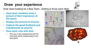 Draw your experience
• Have team members draw a
picture of their impression of
the sprint
• Display the pictures & discuss
• Capture the good feedback and
impediments on post-its
• Have team vote with dots
• The one or two impediments with the
most dots will be implemented in the
next sprint
Goal: team building for a New Team - Getting to Know each other
 