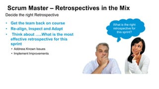 Scrum Master – Retrospectives in the Mix
• Get the team back on course
• Re-align, Inspect and Adapt
• Think about …..What is the most
effective retrospective for this
sprint
• Address Known Issues
• Implement Improvements
Decide the right Retrospective
What is the right
retrospective for
this sprint?
 