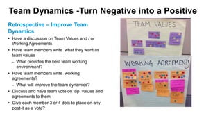 Team Dynamics -Turn Negative into a Positive
Retrospective – Improve Team
Dynamics
• Have a discussion on Team Values and / or
Working Agreements
• Have team members write what they want as
team values
– What provides the best team working
environment?
• Have team members write working
agreements?
– What will improve the team dynamics?
• Discuss and have team vote on top values and
agreements to them
• Give each member 3 or 4 dots to place on any
post-it as a vote?
 
