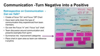 Communication -Turn Negative into a Positive
Retrospective on Communication -
Can we Talk?
• Create a Focus “On” and Focus “Off” Chart
• Have team write down the type of
communication they experienced from team
members.
• Go over the Focus “in” and Focus “out” chart
• Team discussion around communication and
presents examples from sprint
• Summarize into improvement categories
• Place chart in open area so team can reference
it anytime
 