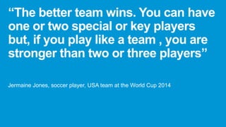 “The better team wins. You can have
one or two special or key players
but, if you play like a team , you are
stronger than two or three players”
Jermaine Jones, soccer player, USA team at the World Cup 2014
 