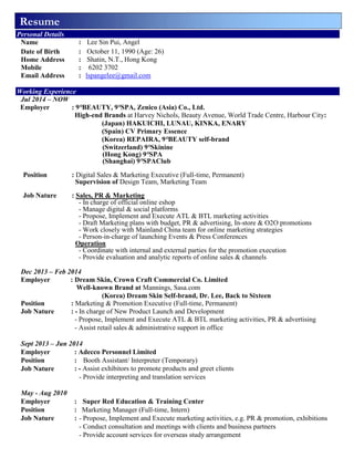 Resume
Personal Details
Name : Lee Sin Pui, Angel
Date of Birth : October 11, 1990 (Age: 26)
Home Address : Shatin, N.T., Hong Kong
Mobile : 6202 3702
Email Address : lspangelee@gmail.com
Working Experience
Jul 2014 – NOW
Employer : 9°BEAUTY, 9°SPA, Zenico (Asia) Co., Ltd.
High-end Brands at Harvey Nichols, Beauty Avenue, World Trade Centre, Harbour City:
(Japan) HAKUICHI, LUNAU, KINKA, ENARY
(Spain) CV Primary Essence
(Korea) REPAIRA, 9°BEAUTY self-brand
(Switzerland) 9°Skinine
(Hong Kong) 9°SPA
(Shanghai) 9°SPAClub
Position : Digital Sales & Marketing Executive (Full-time, Permanent)
Supervision of Design Team, Marketing Team
Job Nature : Sales, PR & Marketing
- In charge of official online eshop
- Manage digital & social platforms
- Propose, Implement and Execute ATL & BTL marketing activities
- Draft Marketing plans with budget, PR & advertising, In-store & O2O promotions
- Work closely with Mainland China team for online marketing strategies
- Person-in-charge of launching Events & Press Conferences
Operation
- Coordinate with internal and external parties for the promotion execution
- Provide evaluation and analytic reports of online sales & channels
Dec 2013 – Feb 2014
Employer : Dream Skin, Crown Craft Commercial Co. Limited
Well-known Brand at Mannings, Sasa.com
(Korea) Dream Skin Self-brand, Dr. Lee, Back to Sixteen
Position : Marketing & Promotion Executive (Full-time, Permanent)
Job Nature : - In charge of New Product Launch and Development
- Propose, Implement and Execute ATL & BTL marketing activities, PR & advertising
- Assist retail sales & administrative support in office
Sept 2013 – Jun 2014
Employer : Adecco Personnel Limited
Position : Booth Assistant/ Interpreter (Temporary)
Job Nature : - Assist exhibitors to promote products and greet clients
- Provide interpreting and translation services
May - Aug 2010
Employer : Super Red Education & Training Center
Position : Marketing Manager (Full-time, Intern)
Job Nature : - Propose, Implement and Execute marketing activities, e.g. PR & promotion, exhibitions
- Conduct consultation and meetings with clients and business partners
- Provide account services for overseas study arrangement
 