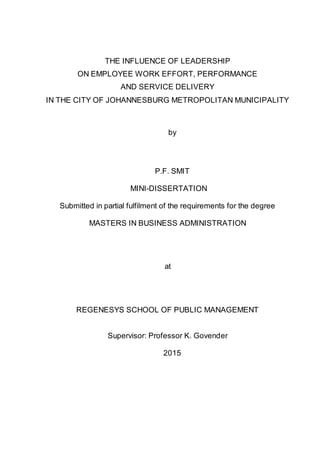 THE INFLUENCE OF LEADERSHIP
ON EMPLOYEE WORK EFFORT, PERFORMANCE
AND SERVICE DELIVERY
IN THE CITY OF JOHANNESBURG METROPOLITAN MUNICIPALITY
by
P.F. SMIT
MINI-DISSERTATION
Submitted in partial fulfilment of the requirements for the degree
MASTERS IN BUSINESS ADMINISTRATION
at
REGENESYS SCHOOL OF PUBLIC MANAGEMENT
Supervisor: Professor K. Govender
2015
 