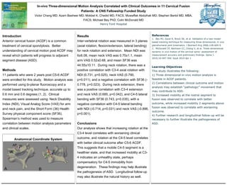 In-vivo Three-dimensional Motion Analysis Correlated with Clinical Outcomes in 11 Cervical Fusion
Patients: A CNS Fellowship Funded Study
Victor Chang MD; Azam Basheer MD; Mokbel K. Chedid MD, FACS; Muwaffak Abdulhak MD; Stephen Bartol MD, MBA,
FACS; Michael Bey PhD; Colin McDonald MD
Henry Ford Hospital
Introduction
Anterior cervical fusion (ACDF) is a common
treatment of cervical spondylosis. Better
understanding of cervical motion post ACDF may
reveal which patients will progress to adjacent
segment disease (ASD).
Methods
11 patients who were 2 years post C5-6 ACDF
were enrolled for this study. Motion analysis was
performed using bi-planar fluoroscopy and a
model based tracking technique, accurate up to
0.6 mm and 0.6 degrees (1, 2). Clinical
measures were assessed using: Neck Disability
Index (NDI), Visual Analog Score (VAS) for arm
and neck pain, and the Short Form (36) Health
Survey physical component score (SF36).
Spearman’s method was used to measure
correlation between motion analysis parameters
and clinical scales.
Anatomical Coordinate System
Results
Inter-vertebral rotation was measured in 3 planes
(axial rotation, flexion/extension, lateral bending)
for neck rotation and extension. Mean NDI was
6±6.08, mean neck VAS was 0.75±1.1, mean
arm VAS 0.52±0.68, and mean SF36 was
44.55±10.11. During neck rotation, there was a
positive correlation with C3-4 axial rotation with
NDI (0.731, p=0.025), neck VAS (0.790,
p=0.011), and a negative correlation with SF36 (-
0.778, p=0.023). During neck extension, there
was a positive correlation with C3-4 extension
and neck VAS (0.685, p=0.042), and C4-5 lateral
bending with SF36 (0.743, p=0.035), with a
negative correlation with C4-5 lateral bending
with NDI (-0.714, p=0.031) and neck VAS (-0.896,
p=0.001).
Conclusions
Our analysis shows that increasing rotation at the
C3-4 level correlates with worsening clinical
outcome, and rotation at the C4-5 level correlates
with better clinical outcome after C5-6 ACDF.
This suggests that a mobile C4-5 segment is a
healthier state, and that increased mobility at C3-
4 indicates an unhealthy state, perhaps
compensatory for C4-5 immobility from
degeneration. These findings may help illustrate
the pathogenesis of ASD. Longitudinal follow-up
may also illustrate the natural history as well.
References
1. Bey MJ, Zauel R, Brock SK, et al. Validation of a new model-
based tracking technique for measuring three-dimensional, in vivo
glenohumeral joint kinematics. J Biomech Eng 2006;128:604-9
2. McDonald CP, Bachison CC, Chang V, et al. Three-dimensional
dynamic in vivo motion of the cervical spine: assessment of
measurement accuracy and preliminary findings. Spine J.
2010;10:497-504. Epub 2010 Apr 1
Learning Objectives
This study illustrates the following:
1) Three dimensional in-vivo motion analysis is
feasible in ACDF patients.
2) Correlations between clinical outcome and motion
analysis may establish “pathologic” movement that
may contribute to ASD.
3) Increased mobility at the rostral segment to
fusion was observed to correlate with better
outcome, while increased mobility 2 segments above
fusion was observed to correlate with worsening
outcome.
4) Further research and longitudinal follow-up will be
necessary to further illustrate the pathogenesis of
ASD.
 