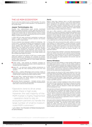 ©
GSMA gsma/connectedliving.com • connectedliving@gsma.com • @GSMA 	 11
The US M2M ecosystem
The US is the home market of scores of M2M specialists. This section
looks at the role of several of these specialists in the development of
the US M2M market.
Jasper Technologies, Inc.
Mountain View, California-based Jasper provides cloud-based
platforms to support the Internet of Things. Jasper says that more than
1,500 companies have chosen the Jasper platform to help them launch,
manage and monetize their IoT service businesses. Some 21 mobile
operator groups on six continents, representing more than 100 network
affiliates, currently partner with Jasper.
In 2009, ATT and Jasper announced a partnership to connect and
support a variety of emerging consumer electronic and business
devices on ATT’s mobile network.
The two companies have developed a platform for enterprises – the
Control Center - to automate the delivery and management of mobile
services to connected devices. The platform is designed to increase
service reliability, lower operational costs and easily scale device
deployments. It also enables instant activation and flexible rate plans
aimed at device manufacturers and end-user customers, including
consumers, small businesses and enterprises. Using real-time data,
analytics and automation, manufacturers and service providers can
gain insights into product performance on the mobile network, and
then translate those insights into actions.
Jasper is also involved in the delivery of ATT Drive, a modular, global
automotive platform for developing LTE connected car services,
includingvoice-controlledapps,infotainmentandadvanceddiagnostics
services. Jasper says its Connected Car Cloud enables automobile
manufacturers to benefit from:
n Control center – built expressly for enterprises managing IoT
services, providing operational automation, real-time diagnostics and
innovative rate plan management.
n Global SIM – an end-to-end solution enabling manufacturers to
manage a single SIM, while maintaining local service from local
operators.
n Split billing – enabling differentiated service business models by
deploying different services with different policies, rating and billing
models through a single SIM and modem inside the vehicle.
n Third party rating – enabling third parties to be charged for data
consumption inside the vehicle, relevant to the location and
preferences of the car’s occupants.
n Automated lifecycle management – managing services, policies
and rate plans for all product lifecycle stages from manufacturing to
dealer sales to resale and vehicle destruction.
Aeris
Based in Santa Clara, California, Aeris is an M2M communications
platform provider, offering customers a core network, billing platform,
device management and application platform and portal. It works
with a wide range of partners, including Sprint in the US. It sells a
complete connectivity solution to enterprise customers, and packages
its technology as platform-as-a-service (PaaS) for mobile network
operators seeking to build an M2M and IoT business.
Aeris says it offers customers a unified solution, available globally,
accessible via a single set of application programming interfaces (APIs)
acrossanywirelesstechnology,includingCDMA,LTE,GSM.“Themarket
response to this has been very strong, as this gives our customers the
flexibility to choose different wireless technologies across different
geographies while maintaining operational simplicity,” says Raj Kanaya,
Chief Marketing Officer. “To date, Aeris has signed over 50 customers to
use our global service and the base continues to grow rapidly.”
In February 2014, Aeris announced Aeris GSP - platform-as-a-service
cloud platform for mobile operators’ IoT/M2M businesses. Included
within this offering is AerCloud, an application and analytics platform
designed to enable mobile operators to move beyond data delivery
and into data intelligence. Aeris claims to be the only vendor with
a fully integrated stack from M2M core network through to the
application platform.
“We see massive growth potential in automotive, fleet/transportation,
health care, utilities, home security, and industrial control/monitoring,”
says Kanaya. “In some industries (such as the connected car), the M2M
business model needs to change in order to reach its full potential, in
many other industries, the value proposition and economic value are
clear and compelling.”
Sierra Wireless
Based in Vancouver, Sierra Wireless is a major provider of M2M devices
and related cloud services. It claims to be the leading supplier of
embedded M2M modules worldwide with a global market share of 34%
in 2013 . All the leading US operators have certified its platforms, while
Sierra’s customers and partners include Cisco, Chrysler, Honeywell and
General Electric. Sierra has also connected its AirVantage M2M cloud
service into the infrastructure of leading operators.
“Mobile operators are driving the M2M market direction in the US by
positioning specific technologies, whether they be 2G, 3G or 4G,” says
Larry Zibrik, Vice President of Market Development at Sierra Wireless.
“Operators tend to drive areas where there is high scale. However, the
vast majority of the M2M market is highly fragmented – operators tend
to rely on ecosystem partners to handle the large number of small to
medium sized M2M customers.”
Sierra says it aligns its product roadmaps to those of the US carriers
and works with their corporate and field teams to develop the broader
market. For smaller deployments, Sierra offers its AirLink router and
gateway solutions, which are designed to enable rapid deployment
with low development costs.
Although there are frequent calls for Sierra and other module suppliers
to lower their prices to accelerate M2M uptake, Zibrik says there may
not be sufficient price elasticity in the market to justify such moves.
“The gut reaction is that lower module pricing will result in increased
volumes – this is misleading and people follow it too quickly,” he says.
“Volume and pricing need to be closely coupled to ensure a healthy
ecosystem that can provide the appropriate amount of support to
ensure successful deployments.”
Sierra sees systems integrators playing a pivotal role in driving demand
for M2M among US enterprises. “We need to expand system integrator
relationships,” says Zibrik. “Tell customers of the solution value add
offered by wireless connectivity, and it’s potential impact on your
business. And we need to work with the business information and IT
systems already in place as we deploy IoT solutions for enterprises.”
“Operators tend to drive areas
where there is high scale.
However, the vast majority of the
M2M market is highly fragmented
– operators tend to rely on
ecosystem partners to handle the
large number of small to medium
sized M2M customers.”
- Larry Zibrik, Vice President of Market Development
at Sierra Wireless
15046 USA Machine to machine report.indd 11 19/09/2014 16:09
 