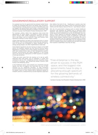 12	 ©
GSMA gsma/connectedliving.com • connectedliving@gsma.com • @GSMA
Government/Regulatory support
As a general rule, the U.S. government has allowed market forces
to shape the emerging M2M sector and deliver new innovations.
“Free enterprise is the key driver to success in the M2M space, and
the biggest role governments have to play is allocating enough
spectrum for the growing demands of wireless connectivity,” says
Cameron Coursey, Vice President, Product Development, ATT.
For example, utilities, rather than regulators, have driven the
deployment of smart meters, according to Sylwia Kechiche,
Senior Analyst M2M, GSMA Intelligence. Although she notes
that a few states, such as California, Texas and Ontario, have
regulations relating to smart meters in place.
Indeed, state legislators are likely to be important actors in certain
M2M sectors. The US Federal system means that key regulations,
such as security and surveillance or green initiatives, such as
energy savings targets, are often implemented at state level.
Some federal regulations are also having an impact on the M2M
sector. For example, analysts say the Hours-of-Service Safety
Regulations to Reduce Truck Driver Fatigue introduced in July
2013 have fuelled further sales of fleet management systems.
Similarly, environmental and safety regulations in the energy
sector are driving the deployment of M2M solutions to support
oil and gas extraction.
“There are some areas that are causing us to see an uplift,
especially high scale areas, such as regulation in credit card
compliance due to FCC mandating and also recording hours
of service in trucking,” says Mohammad Nassar, Director, M2M
Product and Marketing, Sprint.
In the healthcare sector, some analysts say uncertainty around
liability and fear of litigation has held back the use of M2M
solutions by U.S. healthcare providers. To help innovative
solutions reach the market quicker, experts argue there is a need
for greater clarity on how medical device regulation applies to
mHealth solutions, underpinned by a broad regulatory approach
that reflects the level of risk. “Healthcare is another area that
has a lot of red tape and suffers a level of cautiousness due to
liability and the litigious nature of the U.S.,” says Nassar at Sprint.
Still, the US government’s ongoing push to extend healthcare
provisions may generate the political will to overcome these
obstacles. “We could see growth in the healthcare vertical from
certain government initiatives such as the US Affordable Care Act,
which is about getting all Americans healthcare coverage and
lowering costs and improving quality of healthcare,” says Kristin
Paulin, Senior Analyst, Americas, Ovum. For example, the use of
remote monitoring in the US is gaining momentum due to a recent
regulatory ruling (part of the Affordable Care Act legislation) that
calls for a hospital to pay a fine if a patient who has been discharged
from hospital is readmitted in less than 30 days.
“Free enterprise is the key
driver to success in the M2M
space, and the biggest role
governments have to play is
allocating enough spectrum
for the growing demands of
wireless connectivity”
- Cameron Coursey, Vice President, Product Development, ATT.
15046 USA Machine to machine report.indd 12 19/09/2014 16:09
 