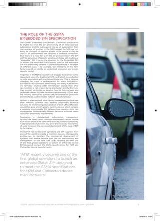 ©
GSMA gsma/connectedliving.com • connectedliving@gsma.com • @GSMA 	 13
The Role of the GSMA
Embedded SIM Specification
The GSMA’s Embedded SIM delivers a technical specification
to enable the “over the air” provisioning of an initial operator
subscription and the subsequent change of subscription from
one operator to another. In the M2M market the SIM may not
easily be changed via physical access to the device or may be
used in an environment that requires a soldered connection,
thus there is a need for ‘over the air’ provisioning of the SIM
with the same level of security as achieved today with traditional
“pluggable” SIM. It is not the intention for the Embedded SIM
to replace the removable SIM currently used as the removable
SIM still offers many benefits to users and operators in a number
of different ways – for example, the familiarity of the form
factor, easy of portability, an established ecosystem and proven
security model.
All parties in the M2M ecosystem will struggle if we remain solely
dependent upon the traditional SIM card, which is predicated
on only associating with one network operator. This is because
changing SIM cards is problematical for many business-to-
business (B2B) customers, when noting that many M2M devices
are remotely located, often hermetically sealed, their after
sale location is not known during production and furthermore
their product life cycles are lengthy. Many of the interfaces and
processes needed to make the remote provisioning of SIMs work
are virtually identical to current SIM personalization processes
and interfaces used by mobile network operators today.
Without a standardised subscription management architecture
each Network Operator may develop proprietary technical
solutions for the remote personalization of their SIMs. Difficulties
would then arise when trying to switch a device which contains
a remotely provisionable SIM between two operators who had
implemented fundamentally different technical solutions based
upon their proprietary requirements.
Developing a standardised subscription management
architecture based upon common requirements would resolve
such issues whilst at the same time reducing cost and complexity.
A standardised solution will also drive the necessary ‘economies
of scale’ to ensure the successful deployment of this type of SIM
to the market.
The GSMA has worked with operators and SIM suppliers from
around the world to create a common, secure, interoperable
architecture to facilitate the commercial deployment of
systems that enable remote over the air provisioning and
management of this new SIM. ATT recently became one
of the first global operators to launch an enhanced Global
SIM designed to meet the GSMA specifications for M2M and
Connected device manufacturers.
“ATT recently became one of the
first global operators to launch an
enhanced Global SIM designed
to meet the GSMA specifications
for M2M and Connected device
manufacturers.”
15046 USA Machine to machine report.indd 13 19/09/2014 16:09
 