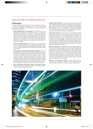 14	 ©
GSMA gsma/connectedliving.com • connectedliving@gsma.com • @GSMA14	
The future of M2M in the US
Challenges
To fulfill its potential, the M2M market in the US will need to overcome
a number of significant challenges. Here is an overview of the
key obstacles identified by the analysts and industry participants
interviewed for this report:
•	Market fragmentation and complexity: In some sectors, such as
healthcare, automotive and smart homes, there is a wide range
of proprietary solutions in use, which can make interoperability
difficult to achieve. A lack of standards encourages the creation of
applications that are highly customer-specific to a vertical sector,
often involving labor-intensive development by highly specialized
integrators and developers with deep vertical knowledge. A
scarcity of these developers and the high cost of using them is a
drag on the market
•	A lack of regulatory clarity: In some sectors, such as healthcare,
there is a need for greater clarity around liability. Regulators need
to find the right balance between safeguarding patient safety
and encouraging innovation that could improve the effectiveness
of healthcare.
•	 Net neutrality and managed connectivity regulations: There is an
ongoing debate in the U.S. about the extent to which telcos should
be allowed to manage traffic on their networks. Mobile operators
will need the flexibility to efficiently manage the rising number
of devices on their networks, while also being able to manage
traffic in accordance with specific M2M service requirements. For
example, connected medical devices will have very different traffic
management requirements to a supply chain solution. Stringent
net neutrality rules may limit the use of M2M solutions for “mission-
critical” applications, such as the monitoring of heart conditions.
•	 More partnerships between the public and private sectors:
There is relatively little co-operation between the private and public
sectors in many parts of the economy.
•	 Specialist M2M modules: Theremaybeaneedformorespecialist
M2M modules designed for specific vertical sectors. “We have to
play a balancing game where we see different verticals needing
different access,” says Mohammad Nassar, Director, M2M Product
and Marketing, Sprint. “For example, in transportation 1900MHz
and 2.5G works outdoors but for smart metering and energy
indoors you need 800MHz because of penetration.”
•	Cost of LTE modules: Cameron Coursey, Vice President, Product
Development, ATT, says: “In the US, consumers have come to
expect LTE speeds for certain wireless services and would not
accept slower speeds, such as for infotainment in a vehicle. LTE
will need to ride the cost curves that 2G has and that 3G is doing
in order to be more affordable. There are various ways to make
LTE less expensive, including LTE-only modules and Machine Type
Communications.” At the same time, some industry players argue
the cost of certifying modules on operators’ networks also needs to
fall to allow the market to develop.
•	 Network migration: Many of the M2M solutions already deployed
in the US will need to migrate to use 3G or 4G networks as 2G
networksbecomeobsolete.ATTplanstoswitchoffitsGSMnetwork
by 2017, which will force some M2M users to make a decision on
whether to continue with 2G GSM with another operator, migrate
to CDMA, or migrate to 3G or LTE. However, some operators plan
to maintain their 2G networks. “2G is still important – we will keep
the 2G network beyond 2020,” says Nassar at Sprint. “More of our
customers are moving to 3G, but 4G is a little way off for now. M2M
works in all the ‘Gs’, but 2G is still king.”
•	Need for new business models: In some sectors, such as
automotive and healthcare, analysts say the existing business
models for M2M solutions are immature and need strengthening.
15046 USA Machine to machine report.indd 14 19/09/2014 16:09
 