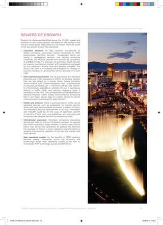 ©
GSMA gsma/connectedliving.com • connectedliving@gsma.com • @GSMA 	 15
Drivers of growth
Despite the challenges identified above, the US M2M market will
continue to see strong growth, according to the analysts and
industry participants interviewed for this report. Here are some
of the key growth drivers they identified:
•	Consumer demand: As they become accustomed to
digital commerce, consumers expect companies to offer
personalised, real-time services. Increasingly, telcos are
taking a professional services role helping enterprise
customers use M2M to provide new services to consumers
in a B2B2C model. For example, an automaker might provide
an ongoing maintenance contact with variable pricing based
on the customers’ driving style and distance travelled. The
telco’s role here is in enabling the enterprise to change its
business model so it can become a service provider in its own
right.
•	Semi-autonomous vehicles: The US automotive and software
industries are in the vanguard of efforts to develop vehicles
that are less reliant on a human driver. Sylwia Kechiche,
Senior Analyst M2M, GSMA Intelligence, says: “Opportunities
lie beyond connected car in vehicle-to-vehicle and vehicle-
to-infrastructure applications whereby the car is seamlessly
talking to traffic lights and parking, changing route if
necessary. In Feb 2014, The US Department of Transportation’s
National Highway Traffic Safety Administration announced
that it will begin taking steps to enable vehicle-to-vehicle
communication technology for light vehicles.”
•	Health and wellness: There is growing interest in the use of
wearable devices, such as wristbands, to monitor activity
levels and other health-related attributes. Cameron Coursey,
Vice President, Product Development, ATT, says: “Wearables
and mHealth could be on the cusp of significant growth
as barriers of size, cost, and usefullness are overcome and
consumers see tangible benefits for embracing them.”
•	 International expansion: US-based companies expanding
abroad are likely to call on US-based operators to expand
their M2M solutions to other markets. In some cases, the US
telcos may set up new operations to address this demand.
For example, in Mexico, a major regulatory transformation is
allowing international operators to go into the market and
offer services.
•	 New operating models: As the benefits of M2M solutions
become clearer, companies across the economy will
increasingly adapt their operating models to be able to
incorporate M2M technology quickly and efficiently.
15046 USA Machine to machine report.indd 15 19/09/2014 16:09
 