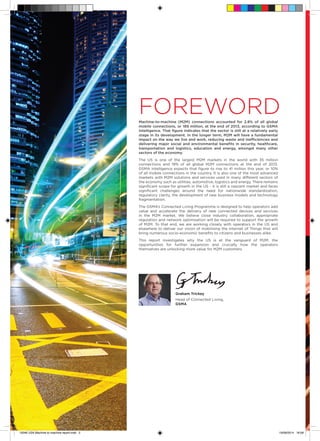 FOREWORDMachine-to-machine (M2M) connections accounted for 2.8% of all global
mobile connections, or 189 million, at the end of 2013, according to GSMA
Intelligence. That figure indicates that the sector is still at a relatively early
stage in its development. In the longer term, M2M will have a fundamental
impact on the way we live and work, reducing waste and inefficiencies and
delivering major social and environmental benefits in security, healthcare,
transportation and logistics, education and energy, amongst many other
sectors of the economy.
The US is one of the largest M2M markets in the world with 35 million
connections and 19% of all global M2M connections at the end of 2013.
GSMA Intelligence expects that figure to rise to 41 million this year, or 10%
of all mobile connections in the country. It is also one of the most advanced
markets with M2M solutions and services used in many different sectors of
the economy such as utilities, automotive, logistics and energy. There remains
significant scope for growth in the US - it is still a nascent market and faces
significant challenges around the need for nationwide standardization,
regulatory clarity, the development of new business models and technology
fragmentation.
The GSMA’s Connected Living Programme is designed to help operators add
value and accelerate the delivery of new connected devices and services
in the M2M market. We believe close industry collaboration, appropriate
regulation and network optimisation will be required to support the growth
of M2M. To that end, we are working closely with operators in the US and
elsewhere to deliver our vision of mobilising the Internet of Things that will
bring numerous socio-economic benefits to citizens and businesses alike.
This report investigates why the US is at the vanguard of M2M, the
opportunities for further expansion and crucially how the operators
themselves are unlocking more value for M2M customers.
	
	
	 Graham Trickey
	Head of Connected Living,
GSMA
15046 USA Machine to machine report.indd 2 19/09/2014 16:08
 