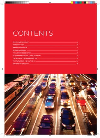 ©
GSMA gsma/connectedliving.com • connectedliving@gsma.com • @GSMA 	 3
CONTENTS
Executive Summary ..................................................................................................................................4
Introduction ...............................................................................................................................................5
Market Overview ......................................................................................................................................5
Operator Focus .........................................................................................................................................7
The US M2M Ecosystem ............................................................................................................................ 11
Government/Regulatory Support .................................................................................................12
The Role of the Embedded SIM ..........................................................................................................13
The Future of M2M in the US .............................................................................................................. 14
Drivers of Growth ............................................................................................................................... 15
15046 USA Machine to machine report.indd 3 19/09/2014 16:08
 