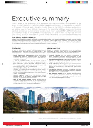 4	 ©
GSMA gsma/connectedliving.com • connectedliving@gsma.com • @GSMA
Challenges
To fulfill its potential, the analysts and industry participants
interviewed for this report said the M2M market in the U.S. will
need to overcome a number of significant challenges, including:
•	Market fragmentation and complexity: Some sectors, such
as automotive, healthcare and smart homes, are adopting a
wide range of proprietary solutions making it difficult for the
industry to interoperate.
•	A lack of regulatory clarity: In some sectors, such as
healthcare, there is a need for greater clarity around liability.
•	More partnerships between the public and private sectors:
There is relatively little co-operation between the private and
public sectors in many parts of the economy.
•	Specialist M2M modules: There may be a need for more
specialist M2M modules designed for specific vertical sectors.
•	Cost of LTE modules: There is extensive LTE coverage in the
US, but 4G modules are still significantly more expensive than
2G and 3G equivalents.
•	Network migration: Many of the M2M solutions already
deployed in the US will need to migrate to use 3G or 4G
networks, as 2G networks become obsolete.
•	Need for new business models: In some sectors, such as
automotive and healthcare, analysts say the existing business
models for M2M solutions are emerging and need to be
strengthened in terms of suitability for deployment.
Growth drivers
Despite the challenges identified above, the US M2M market will
continue to see strong growth. Here are some of the key growth
drivers identified by the experts interviewed for this report:
•	Consumer demand: As they become accustomed to
digital commerce, consumers expect companies to offer
personalised, real-time services enabled by M2M connections.
•	Semi-autonomous vehicles: The US automotive and software
industries are in the vanguard of efforts to develop vehicles
that are less reliant on a human driver.
•	Health and wellness: There is growing consumer interest in the
use of wearable devices, such as wristbands and connected
watches, to monitor activity levels and other health-related
attributes.
•	International expansion: US-based companies expanding
abroad are likely to call on US-based operators to expand
their M2M solutions to other markets.
•	New operating models: As the benefits of M2M solutions
become clearer, companies across the economy will
increasingly adapt their operating models to incorporate
M2M technology quickly and efficiently.
Executive summary
The US is one of the largest and most advanced Machine-to-Machine (M2M) markets in the
world. M2M accounts for one in ten mobile connections in the US, compared with one in 20
in Oceania and Europe, and one in a hundred in Africa. In the US, M2M solutions and services
are widely used in many different sectors of the economy. Utilities, automotive makers,
logistics companies and the energy sector are all major users of M2M. GSMA Intelligence
expects there to be 41 million M2M connections by the end of 2014 (up from 35 million a
year earlier), driven in large part by growth in the automotive and connected home sectors.
The role of mobile operators
Home to many of the world’s leading technology companies, the US is a far from typical M2M market. An array of start-ups, systems
integrators, software companies and hardware vendors are very active in the US M2M sector, sometimes co-operating with mobile
operators and sometimes competing with them. As they seek to address the specific needs of various vertical sectors, the US telcos
are forming both strategic alliances and tactical partnerships with industry specialists.
15046 USA Machine to machine report.indd 4 19/09/2014 16:09
 