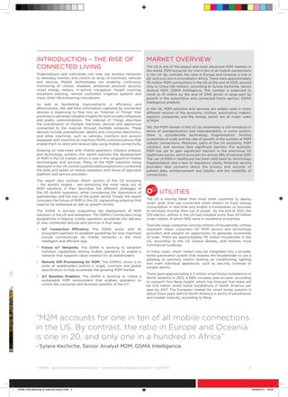 ©
GSMA gsma/connectedliving.com • connectedliving@gsma.com • @GSMA 	 5
Introduction – The Rise of
Connected Living
Organisations and individuals can now use wireless networks
to remotely monitor and control an array of machines, vehicles
and devices. Mobile technologies are enabling continuous
monitoring of chronic diseases, enhanced personal security,
smart energy meters, in-vehicle navigation, freight tracking,
anywhere learning, remote controlled irrigation systems and
many other life-enhancing innovations.
As well as facilitating improvements in efficiency and
effectiveness, the real-time information captured by connected
devices is beginning to flow into an “Internet of Things” that
promises to generate valuable insights for both private companies
and public administrations. The Internet of Things describes
the coordination of multiple machines, devices and appliances
connected to the Internet through multiple networks. These
devices include smartphones, tablets and consumer electronics,
and other machines, such as vehicles, monitors and sensors
equipped with machine-to-machine (M2M) communications that
enable them to send and receive data using mobile connectivity.
Drawing on interviews with mobile operators, industry analysts
and technology vendors, this report explores the development
of M2M in the US market, which is now in the vanguard of mobile
technologies and services. Many of the M2M solutions being
deployed in the US involve sophisticated propositions combining
the skills and assets of mobile operators with those of specialist
platform and service providers.
The report also outlines which sectors of the US economy
– the world’s largest - are extracting the most value out of
M2M solutions. It then describes the different strategies of
the US mobile operators, while considering the importance of
partnerships and the role of the public sector. Finally, the report
considers the future of M2M in the US, signposting potential that
need to be addressed as well as growth drivers.
The GSMA is actively supporting the deployment of M2M
solutions in the US and elsewhere. The GSMA’s Connected Living
programme is helping mobile operators accelerate the delivery
of new connected devices and services in four ways:
•	IoT Connection Efficiency: The GSMA works with its
ecosystem partners to establish guidelines for how machines
should communicate via mobile networks in the most
intelligent and efficient way.
•	Future IoT Networks: The GSMA is working to establish
common capabilities among mobile operators to enable a
network that supports value creation for all stakeholders.
•	Remote SIM Provisioning for M2M: The GSMA’s vision is to
unite all stakeholders behind a single, common and global
specification to help accelerate the growing M2M market.
•	IoT Business Enablers: The GSMA is working to create a
sustainable M2M environment that enables operators to
unlock the consumer and business benefits of the IoT.
Market Overview
The US is one of the largest and most advanced M2M markets in
the world. M2M accounts for one in ten of all mobile connections
in the US. By contrast, the ratio in Europe and Oceania is one in
20, and only one in a hundred in Africa. There were approximately
35 million M2M connections in the US at the end of 2013, second
only to China (50 million), according to Sylwia Kechiche, Senior
Analyst M2M, GSMA Intelligence. This number is expected to
climb to 41 million by the end of 2014 driven in large part by
growth in the automotive and connected home sectors, GSMA
Intelligence predicts.
In the US, M2M solutions and services are widely used in many
different sectors of the economy. Utilities, automotive makers,
logistics companies and the energy sector are all major users
of M2M.
Yet, the M2M market in the US (as elsewhere) is still immature in
terms of standardization and interoperability. In some sectors,
there is considerable technology fragmentation, limiting
economies of scale and the rate of growth of the number of M2M
cellular connections. Moreover, parts of the US economy, M2M
solutions and services face significant barriers. For example,
M2M has yet to gain significant traction in the enormous US
healthcare sector, which accounts for almost 18% of national GDP.
The use of M2M in healthcare has been held back by technology
fragmentation and a lack of regulatory clarity. Potential service
providers face concerns about the privacy and security of
patient data, reimbursement and liability and the reliability of
connectivity.
Utilities
The US is moving faster than most other countries to deploy
smart grids that use connected smart meters to track energy
consumption in real-time and enable a homeowner or business
to remotely monitor their use of power. By the end of 2012, the
533 electric utilities in the US had installed more than 43 million
smart meters of which 89% were in residential properties.
Typically large companies serving millions of households, utilities
represent major customers for M2M service and technology
providers and present an opportunity to generate economies
of scale. There are approximately 115 million households in the
US, according to the US Census Bureau, and millions more
commercial buildings.
In many cases, smart meters may be integrated into a broader
home automation system that enables the householder to use a
gateway to remotely control heating, air conditioning, lighting
and even individual appliances, such as security cameras or
burglar alarms.
There were approximately 2.3 million smart home installations in
North America in 2013, a 66% increase year-on-year, according
to research firm Berg Insight, which has forecast that there will
be 12.8 million smart home installations in North America per
year by 2017. The European market for smart home systems is
about three years behind North America in terms of penetration
and market maturity, according to Berg.
“M2M accounts for one in ten of all mobile connections
in the US. By contrast, the ratio in Europe and Oceania
is one in 20, and only one in a hundred in Africa”
- Sylwia Kechiche, Senior Analyst M2M, GSMA Intelligence.
15046 USA Machine to machine report.indd 5 19/09/2014 16:09
 