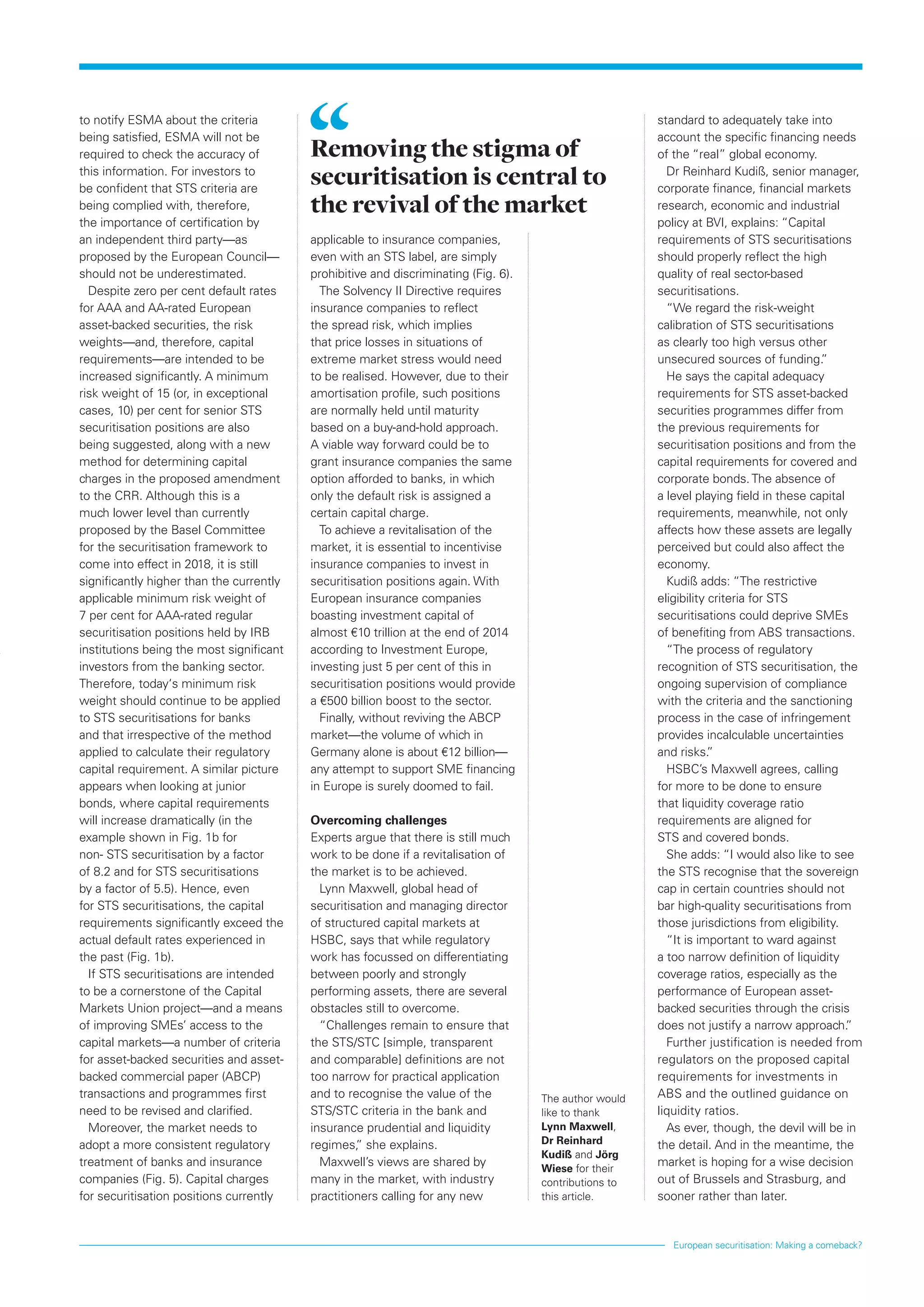 European securitisation: Making a comeback?
applicable to insurance companies,
even with an STS label, are simply
prohibitive and discriminating (Fig. 6).
The Solvency II Directive requires
insurance companies to reflect
the spread risk, which implies
that price losses in situations of
extreme market stress would need
to be realised. However, due to their
amortisation profile, such positions
are normally held until maturity
based on a buy-and-hold approach.
A viable way forward could be to
grant insurance companies the same
option afforded to banks, in which
only the default risk is assigned a
certain capital charge.
To achieve a revitalisation of the
market, it is essential to incentivise
insurance companies to invest in
securitisation positions again. With
European insurance companies
boasting investment capital of
almost €10 trillion at the end of 2014
according to Investment Europe,
investing just 5 per cent of this in
securitisation positions would provide
a €500 billion boost to the sector.
Finally, without reviving the ABCP
market—the volume of which in
Germany alone is about €12 billion—
any attempt to support SME financing
in Europe is surely doomed to fail.
Overcoming challenges
Experts argue that there is still much
work to be done if a revitalisation of
the market is to be achieved.
Lynn Maxwell, global head of
securitisation and managing director
of structured capital markets at
HSBC, says that while regulatory
work has focussed on differentiating
between poorly and strongly
performing assets, there are several
obstacles still to overcome.
“Challenges remain to ensure that
the STS/STC [simple, transparent
and comparable] definitions are not
too narrow for practical application
and to recognise the value of the
STS/STC criteria in the bank and
insurance prudential and liquidity
regimes,” she explains.
Maxwell’s views are shared by
many in the market, with industry
practitioners calling for any new
to notify ESMA about the criteria
being satisfied, ESMA will not be
required to check the accuracy of
this information. For investors to
be confident that STS criteria are
being complied with, therefore,
the importance of certification by
an independent third party—as
proposed by the European Council—
should not be underestimated.
Despite zero per cent default rates
for AAA and AA-rated European
asset-backed securities, the risk
weights—and, therefore, capital
requirements—are intended to be
increased significantly. A minimum
risk weight of 15 (or, in exceptional
cases, 10) per cent for senior STS
securitisation positions are also
being suggested, along with a new
method for determining capital
charges in the proposed amendment
to the CRR. Although this is a
much lower level than currently
proposed by the Basel Committee
for the securitisation framework to
come into effect in 2018, it is still
significantly higher than the currently
applicable minimum risk weight of
7 per cent for AAA-rated regular
securitisation positions held by IRB
institutions being the most significant
investors from the banking sector.
Therefore, today‘s minimum risk
weight should continue to be applied
to STS securitisations for banks
and that irrespective of the method
applied to calculate their regulatory
capital requirement. A similar picture
appears when looking at junior
bonds, where capital requirements
will increase dramatically (in the
example shown in Fig. 1b for
non- STS securitisation by a factor
of 8.2 and for STS securitisations
by a factor of 5.5). Hence, even
for STS securitisations, the capital
requirements significantly exceed the
actual default rates experienced in
the past (Fig. 1b).
If STS securitisations are intended
to be a cornerstone of the Capital
Markets Union project—and a means
of improving SMEs’ access to the
capital markets—a number of criteria
for asset-backed securities and asset-
backed commercial paper (ABCP)
transactions and programmes first
need to be revised and clarified.
Moreover, the market needs to
adopt a more consistent regulatory
treatment of banks and insurance
companies (Fig. 5). Capital charges
for securitisation positions currently
standard to adequately take into
account the specific financing needs
of the “real” global economy.
Dr Reinhard Kudiß, senior manager,
corporate finance, financial markets
research, economic and industrial
policy at BVI, explains: “Capital
requirements of STS securitisations
should properly reflect the high
quality of real sector-based
securitisations.
“We regard the risk-weight
calibration of STS securitisations
as clearly too high versus other
unsecured sources of funding.”
He says the capital adequacy
requirements for STS asset-backed
securities programmes differ from
the previous requirements for
securitisation positions and from the
capital requirements for covered and
corporate bonds.The absence of
a level playing field in these capital
requirements, meanwhile, not only
affects how these assets are legally
perceived but could also affect the
economy.
Kudiß adds: “The restrictive
eligibility criteria for STS
securitisations could deprive SMEs
of benefiting from ABS transactions.
“The process of regulatory
recognition of STS securitisation, the
ongoing supervision of compliance
with the criteria and the sanctioning
process in the case of infringement
provides incalculable uncertainties
and risks.”
HSBC’s Maxwell agrees, calling
for more to be done to ensure
that liquidity coverage ratio
requirements are aligned for
STS and covered bonds.
She adds: “I would also like to see
the STS recognise that the sovereign
cap in certain countries should not
bar high-quality securitisations from
those jurisdictions from eligibility.
“It is important to ward against
a too narrow definition of liquidity
coverage ratios, especially as the
performance of European asset-
backed securities through the crisis
does not justify a narrow approach.”
Further justification is needed from
regulators on the proposed capital
requirements for investments in
ABS and the outlined guidance on
liquidity ratios.
As ever, though, the devil will be in
the detail. And in the meantime, the
market is hoping for a wise decision
out of Brussels and Strasburg, and
sooner rather than later.
Removing the stigma of
securitisation is central to
the revival of the market
The author would
like to thank
Lynn Maxwell,
Dr Reinhard
Kudiß and Jörg
Wiese for their
contributions to
this article.
 